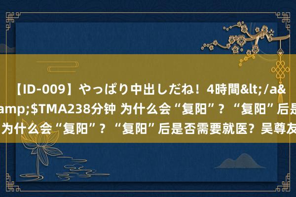 【ID-009】やっぱり中出しだね！4時間</a>2009-05-08TMA&$TMA238分钟 为什么会“复阳”？“复阳”后是否需要就医？吴尊友解读