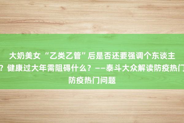 大奶美女 “乙类乙管”后是否还要强调个东谈主驻防？健康过大年需阻碍什么？——泰斗大众解读防疫热门问题