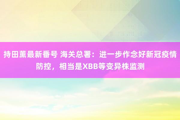 持田薫最新番号 海关总署：进一步作念好新冠疫情防控，相当是XBB等变异株监测