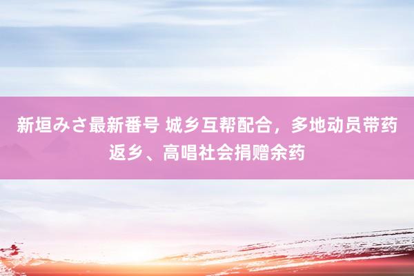 新垣みさ最新番号 城乡互帮配合，多地动员带药返乡、高唱社会捐赠余药