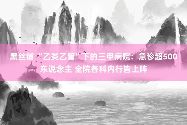 黑丝铺 “乙类乙管”下的三甲病院：急诊超500东说念主 全院各科内行皆上阵