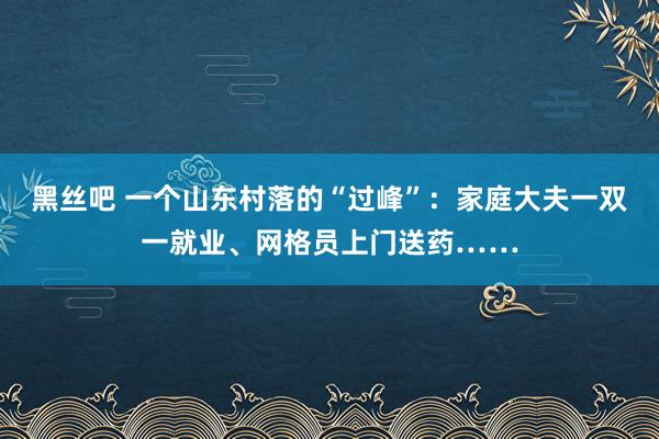 黑丝吧 一个山东村落的“过峰”：家庭大夫一双一就业、网格员上门送药……