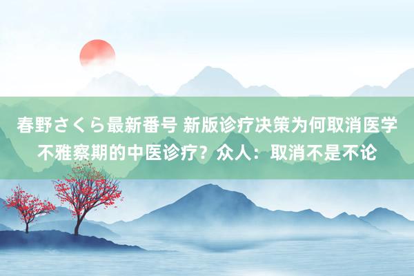 春野さくら最新番号 新版诊疗决策为何取消医学不雅察期的中医诊疗？众人：取消不是不论