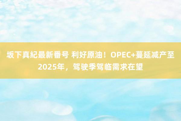 坂下真紀最新番号 利好原油！OPEC+蔓延减产至2025年，驾驶季驾临需求在望