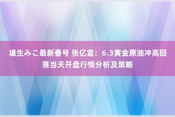 埴生みこ最新番号 张亿富：6.3黄金原油冲高回落当天开盘行情分析及策略