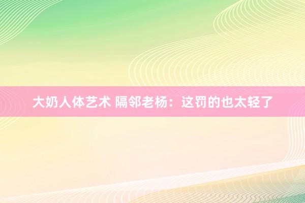 大奶人体艺术 隔邻老杨：这罚的也太轻了