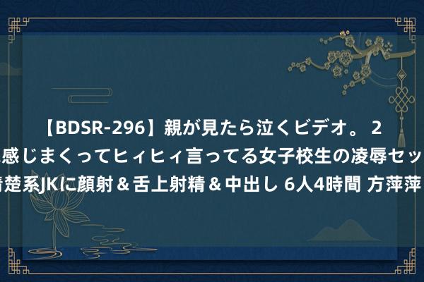 【BDSR-296】親が見たら泣くビデオ。 2 死にたくなるほど辛いのに感じまくってヒィヒィ言ってる女子校生の凌辱セックス。清楚系JKに顔射＆舌上射精＆中出し 6人4時間 方萍萍：2024年06月03日原油往返战略