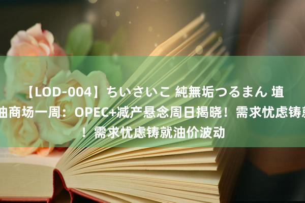 【LOD-004】ちいさいこ 純無垢つるまん 埴生みこ 原油商场一周：OPEC+减产悬念周日揭晓！需求忧虑铸就油价波动