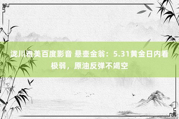 泷川雅美百度影音 悬壶金翁：5.31黄金日内看极弱，原油反弹不竭空