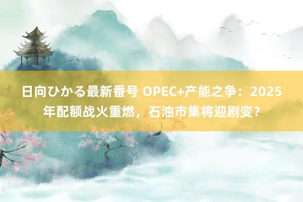 日向ひかる最新番号 OPEC+产能之争：2025年配额战火重燃，石油市集将迎剧变？