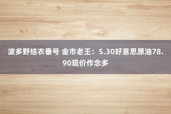 波多野结衣番号 金市老王：5.30好意思原油78.90现价作念多