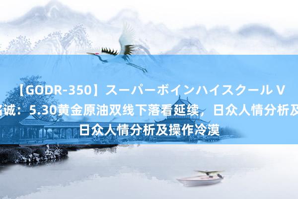 【GODR-350】スーパーボインハイスクール VOL.1 刘铭诚：5.30黄金原油双线下落看延续，日众人情分析及操作冷漠