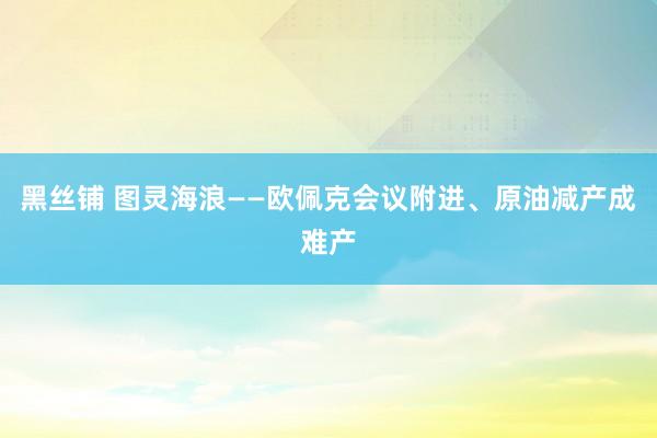 黑丝铺 图灵海浪——欧佩克会议附进、原油减产成难产