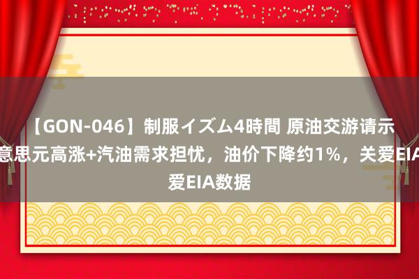 【GON-046】制服イズム4時間 原油交游请示：好意思元高涨+汽油需求担忧，油价下降约1%，关爱EIA数据