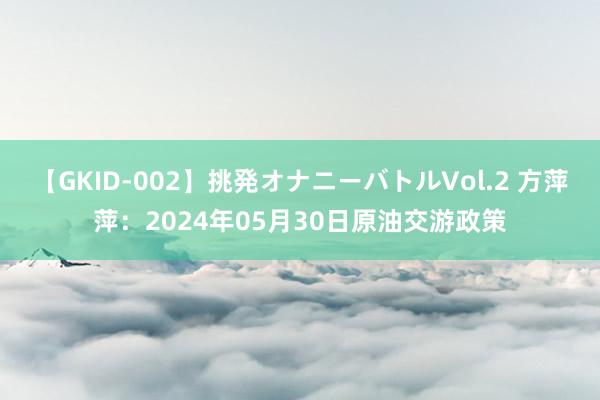 【GKID-002】挑発オナニーバトルVol.2 方萍萍：2024年05月30日原油交游政策