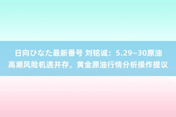 日向ひなた最新番号 刘铭诚：5.29—30原油高潮风险机遇并存，黄金原油行情分析操作提议