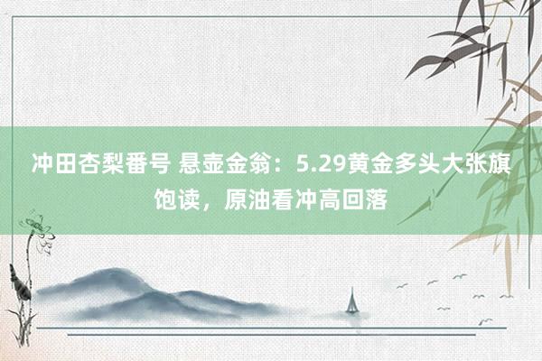 冲田杏梨番号 悬壶金翁：5.29黄金多头大张旗饱读，原油看冲高回落