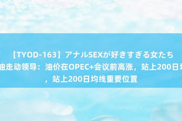 【TYOD-163】アナルSEXが好きすぎる女たち。 好意思原油走动领导：油价在OPEC+会议前高涨，站上200日均线重要位置