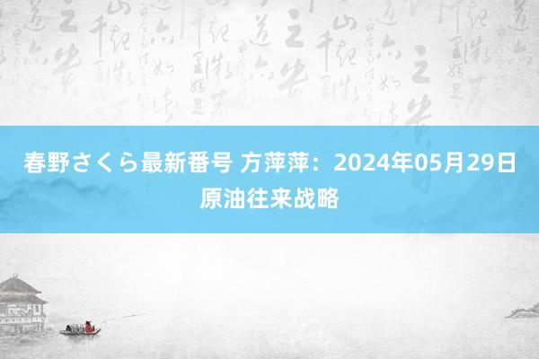 春野さくら最新番号 方萍萍：2024年05月29日原油往来战略