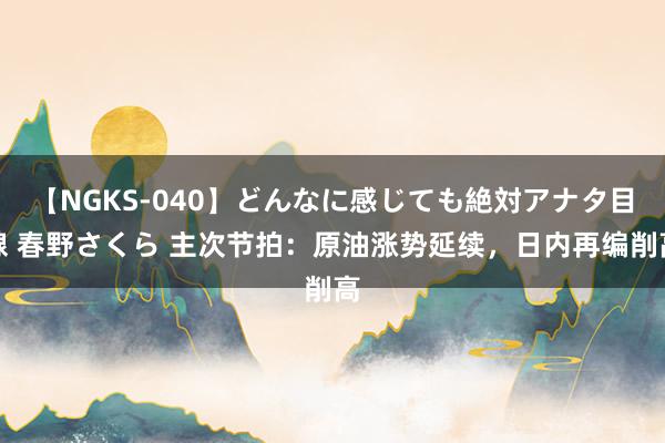 【NGKS-040】どんなに感じても絶対アナタ目線 春野さくら 主次节拍：原油涨势延续，日内再编削高