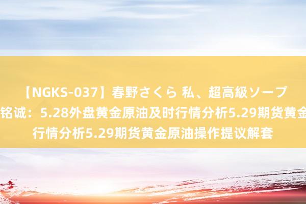 【NGKS-037】春野さくら 私、超高級ソープ嬢になります。 刘铭诚：5.28外盘黄金原油及时行情分析5.29期货黄金原油操作提议解套