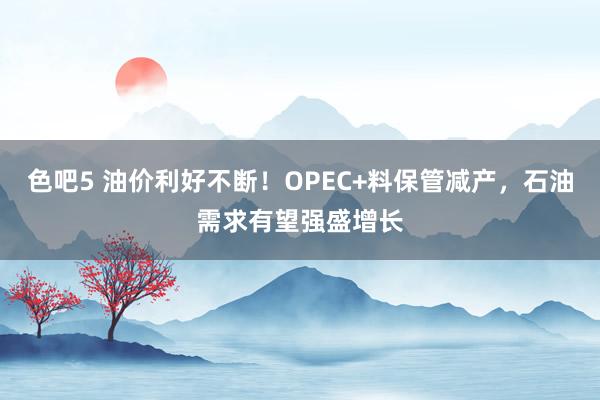 色吧5 油价利好不断！OPEC+料保管减产，石油需求有望强盛增长