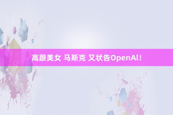 高跟美女 马斯克 又状告OpenAl！