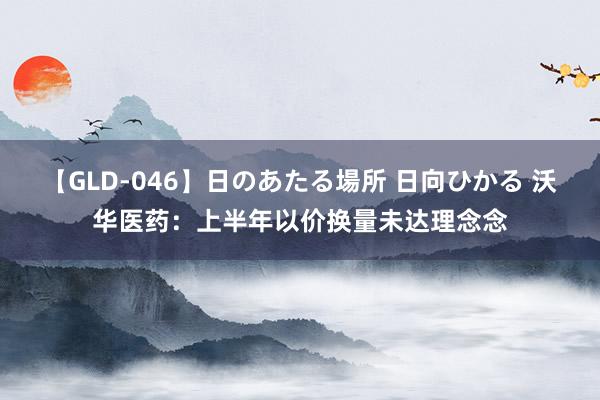 【GLD-046】日のあたる場所 日向ひかる 沃华医药：上半年以价换量未达理念念