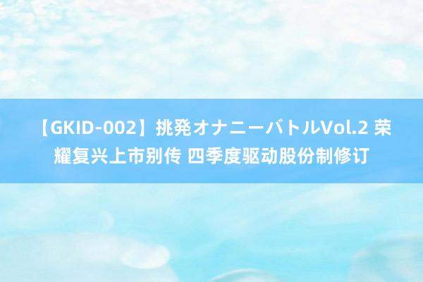 【GKID-002】挑発オナニーバトルVol.2 荣耀复兴上市别传 四季度驱动股份制修订