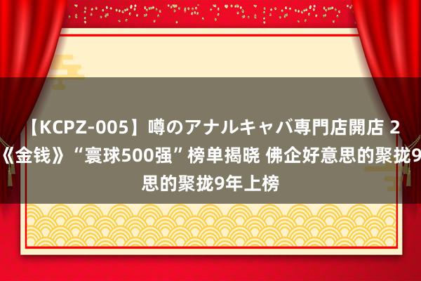 【KCPZ-005】噂のアナルキャバ専門店開店 2024年《金钱》“寰球500强”榜单揭晓 佛企好意思的聚拢9年上榜