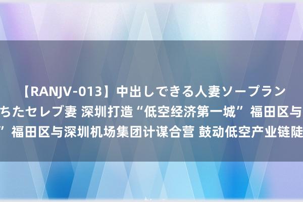 【RANJV-013】中出しできる人妻ソープランドDX 8時間 16人の堕ちたセレブ妻 深圳打造“低空经济第一城” 福田区与深圳机场集团计谋合营 鼓动低空产业链陡立游优质资源蚁合