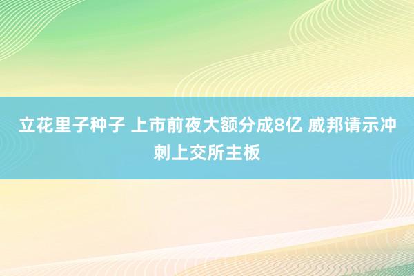 立花里子种子 上市前夜大额分成8亿 威邦请示冲刺上交所主板