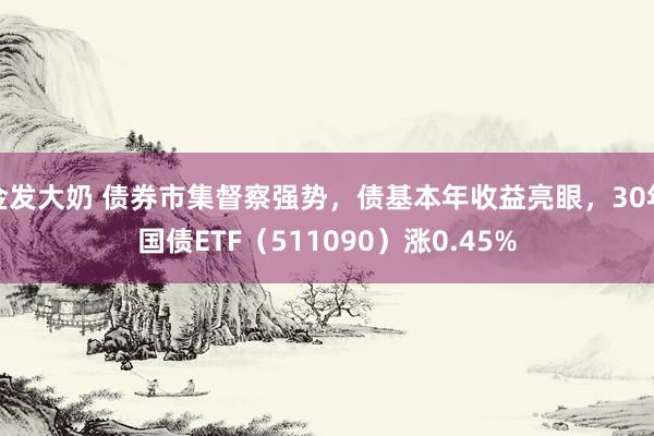 金发大奶 债券市集督察强势，债基本年收益亮眼，30年国债ETF（511090）涨0.45%