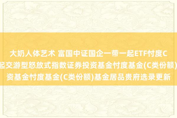 大奶人体艺术 富国中证国企一带一起ETF忖度C: 富国中证国企一带一起交游型怒放式指数证券投资基金忖度基金(C类份额)基金居品贵府选录更新