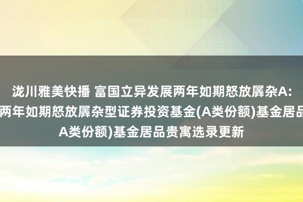 泷川雅美快播 富国立异发展两年如期怒放羼杂A: 富国立异发展两年如期怒放羼杂型证券投资基金(A类份额)基金居品贵寓选录更新