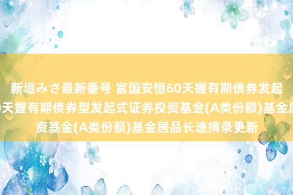 新垣みさ最新番号 富国安恒60天握有期债券发起式A: 富国安恒60天握有期债券型发起式证券投资基金(A类份额)基金居品长途摘录更新