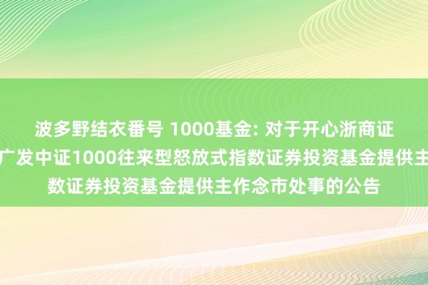 波多野结衣番号 1000基金: 对于开心浙商证券股份有限公司为广发中证1000往来型怒放式指数证券投资基金提供主作念市处事的公告