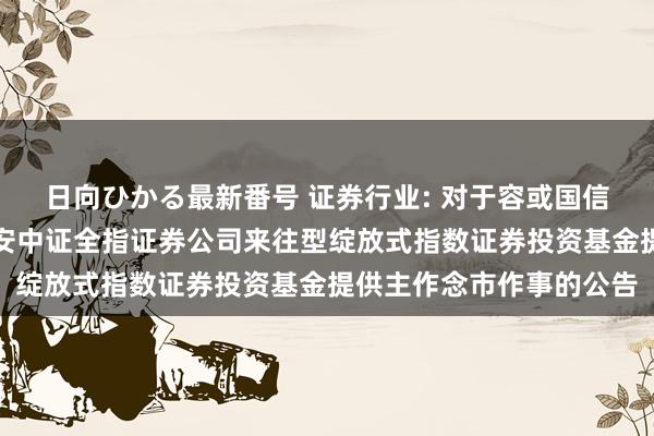 日向ひかる最新番号 证券行业: 对于容或国信证券股份有限公司为华安中证全指证券公司来往型绽放式指数证券投资基金提供主作念市作事的公告