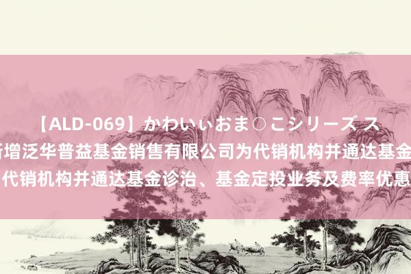 【ALD-069】かわいぃおま○こシリーズ スクール水着編 部分基金新增泛华普益基金销售有限公司为代销机构并通达基金诊治、基金定投业务及费率优惠的公告