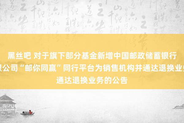 黑丝吧 对于旗下部分基金新增中国邮政储蓄银行股份有限公司“邮你同赢”同行平台为销售机构并通达退换业务的公告