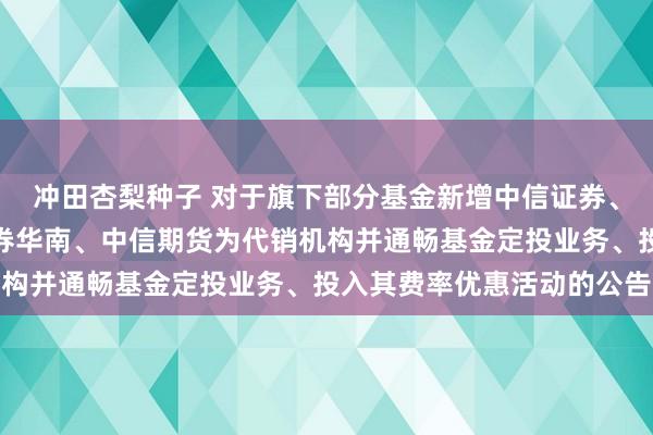 冲田杏梨种子 对于旗下部分基金新增中信证券、中信证券山东、中信证券华南、中信期货为代销机构并通畅基金定投业务、投入其费率优惠活动的公告