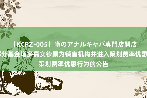 【KCPZ-005】噂のアナルキャバ専門店開店 对于旗下部分基金增多嘉实钞票为销售机构并进入策划费率优惠行为的公告