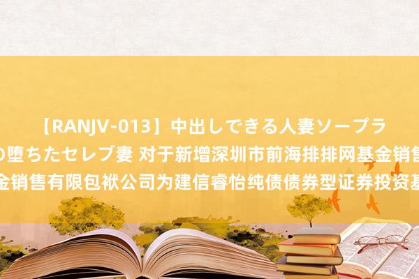 【RANJV-013】中出しできる人妻ソープランドDX 8時間 16人の堕ちたセレブ妻 对于新增深圳市前海排排网基金销售有限包袱公司为建信睿怡纯债债券型证券投资基金等基金代销机构的公告