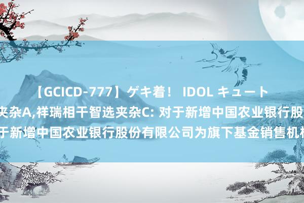 【GCICD-777】ゲキ着！ IDOL キュート the BEST 祥瑞相干智选夹杂A,祥瑞相干智选夹杂C: 对于新增中国农业银行股份有限公司为旗下基金销售机构的公告