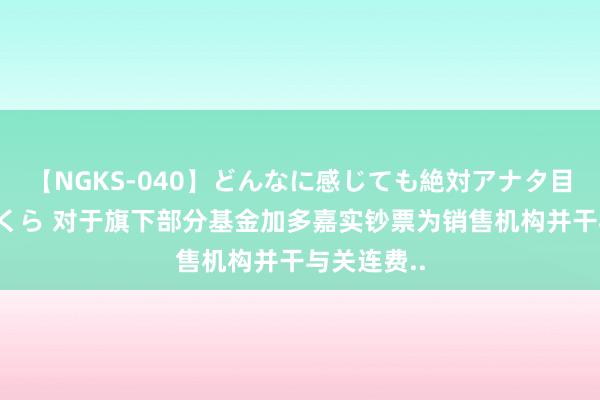 【NGKS-040】どんなに感じても絶対アナタ目線 春野さくら 对于旗下部分基金加多嘉实钞票为销售机构并干与关连费..