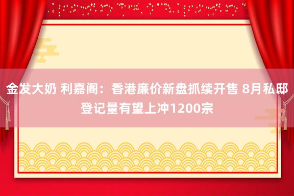 金发大奶 利嘉阁：香港廉价新盘抓续开售 8月私邸登记量有望上冲1200宗