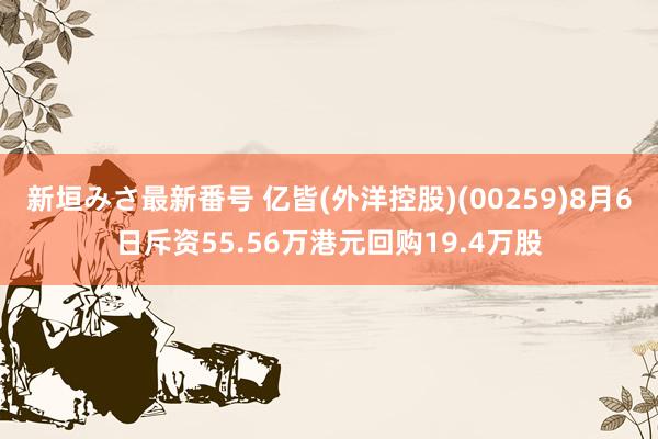 新垣みさ最新番号 亿皆(外洋控股)(00259)8月6日斥资55.56万港元回购19.4万股