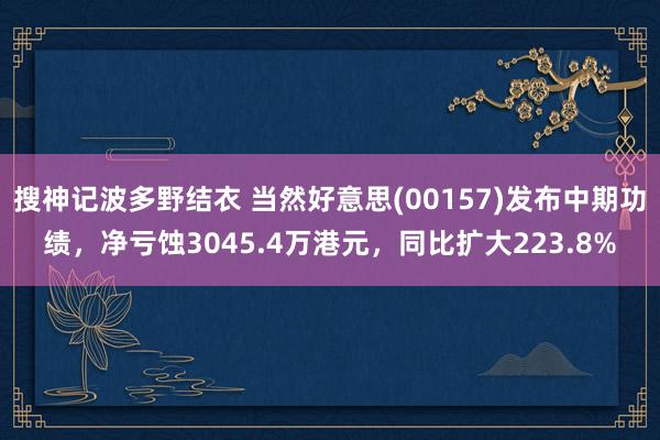 搜神记波多野结衣 当然好意思(00157)发布中期功绩，净亏蚀3045.4万港元，同比扩大223.8%