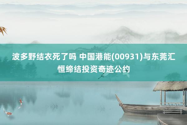 波多野结衣死了吗 中国港能(00931)与东莞汇恒缔结投资奇迹公约