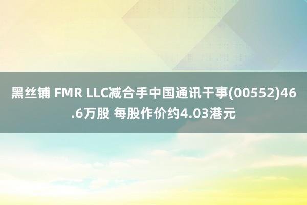 黑丝铺 FMR LLC减合手中国通讯干事(00552)46.6万股 每股作价约4.03港元